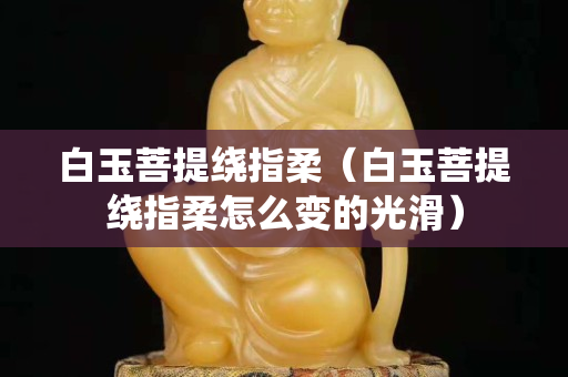 白玉菩提绕指柔（白玉菩提绕指柔怎么变的光滑）