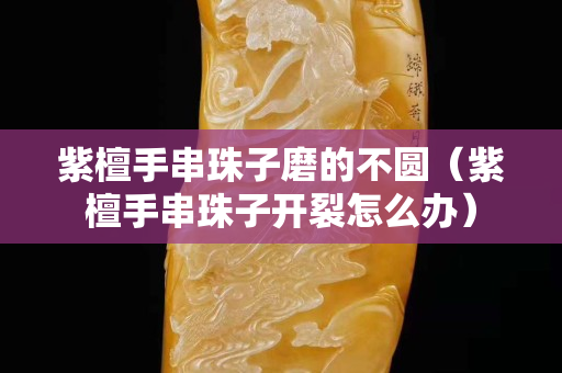 紫檀手串珠子磨的不圆（紫檀手串珠子开裂怎么办）