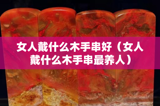 女人戴什么木手串好（女人戴什么木手串最养人）