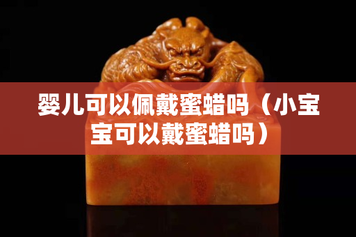 婴儿可以佩戴蜜蜡吗（小宝宝可以戴蜜蜡吗）