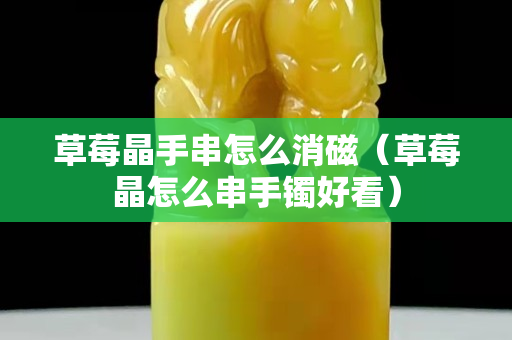 草莓晶手串怎么消磁（草莓晶怎么串手镯好看）