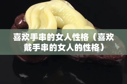 喜欢手串的女人性格（喜欢戴手串的女人的性格）