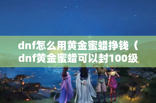 dnf怎么用黄金蜜蜡挣钱（dnf黄金蜜蜡可以封100级史诗吗）