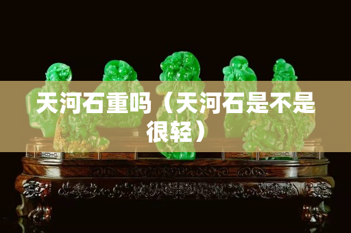 天河石重吗（天河石是不是很轻）