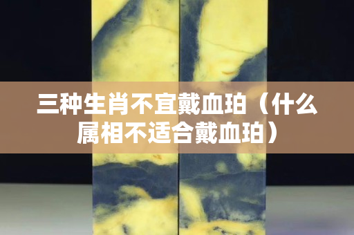 三种生肖不宜戴血珀（什么属相不适合戴血珀）