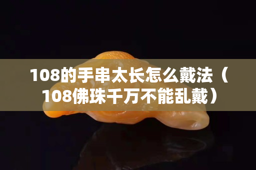 108的手串太长怎么戴法（108佛珠千万不能乱戴）