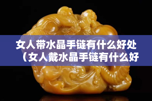 女人带水晶手链有什么好处（女人戴水晶手链有什么好处）