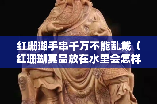 红珊瑚手串千万不能乱戴（红珊瑚真品放在水里会怎样）