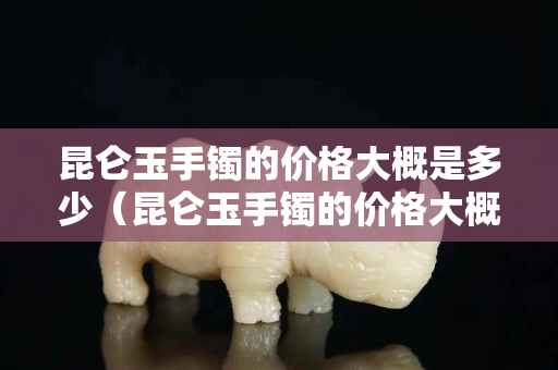 昆仑玉手镯的价格大概是多少（昆仑玉手镯的价格大概是多少钱一个）