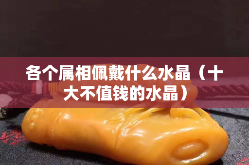 各个属相佩戴什么水晶（十大不值钱的水晶）