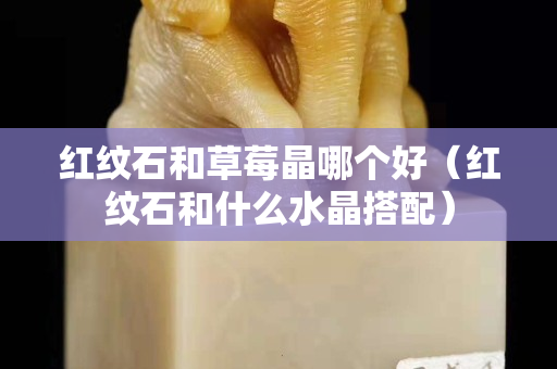 红纹石和草莓晶哪个好（红纹石和什么水晶搭配）