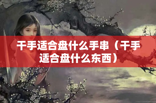 干手适合盘什么手串（干手适合盘什么东西）