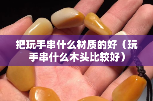 把玩手串什么材质的好（玩手串什么木头比较好）