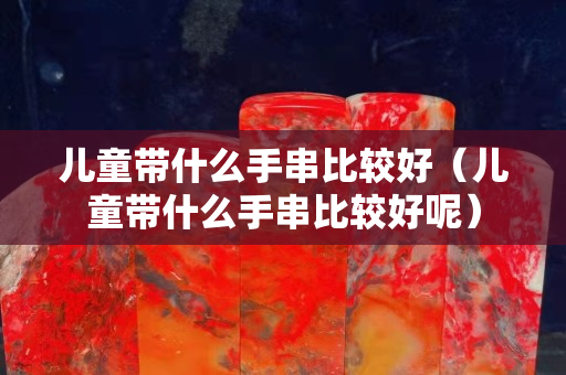 儿童带什么手串比较好（儿童带什么手串比较好呢）