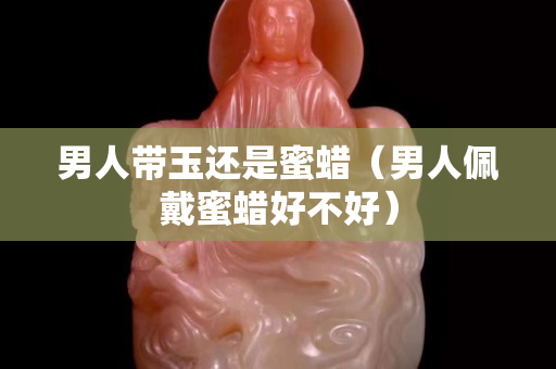 男人带玉还是蜜蜡（男人佩戴蜜蜡好不好）