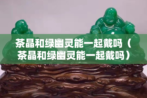 茶晶和绿幽灵能一起戴吗（茶晶和绿幽灵能一起戴吗）