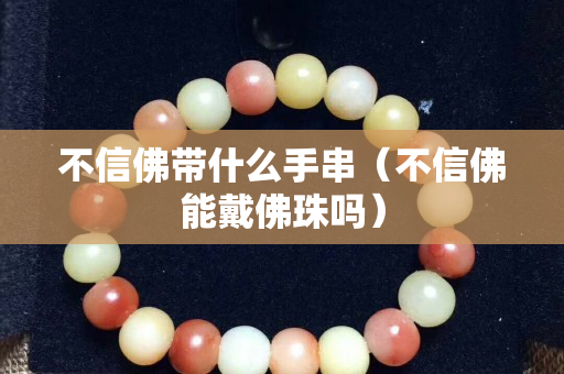 不信佛带什么手串（不信佛能戴佛珠吗）