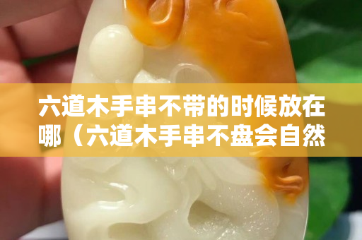 六道木手串不带的时候放在哪（六道木手串不盘会自然包浆吗？）