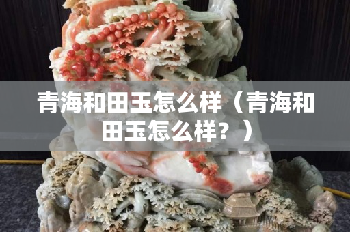 青海和田玉怎么样（青海和田玉怎么样？）