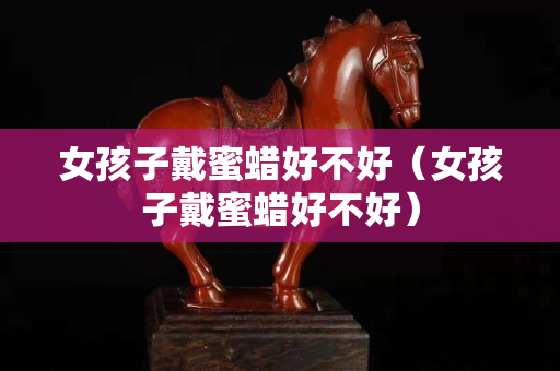 女孩子戴蜜蜡好不好（女孩子戴蜜蜡好不好）