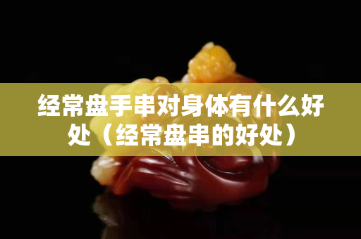 经常盘手串对身体有什么好处（经常盘串的好处）