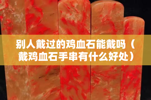 别人戴过的鸡血石能戴吗（戴鸡血石手串有什么好处）