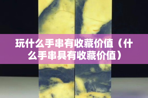 玩什么手串有收藏价值（什么手串具有收藏价值）