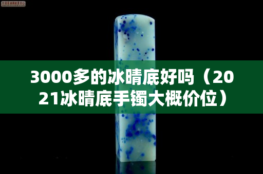 3000多的冰晴底好吗（2021冰晴底手镯大概价位）