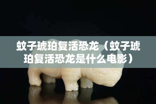蚊子琥珀复活恐龙（蚊子琥珀复活恐龙是什么电影）