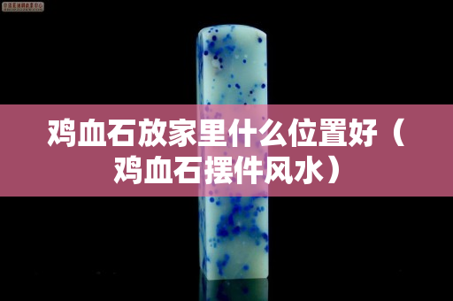 鸡血石放家里什么位置好（鸡血石摆件风水）