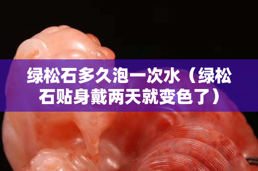 绿松石多久泡一次水（绿松石贴身戴两天就变色了）