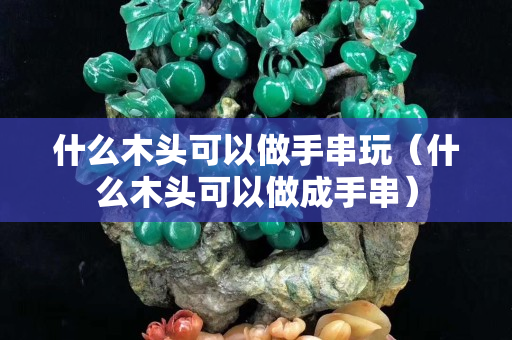 什么木头可以做手串玩（什么木头可以做成手串）