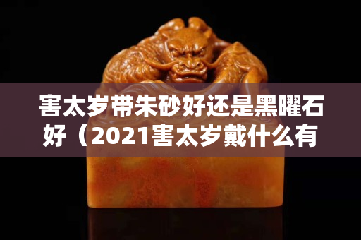 害太岁带朱砂好还是黑曜石好（2021害太岁戴什么有用）