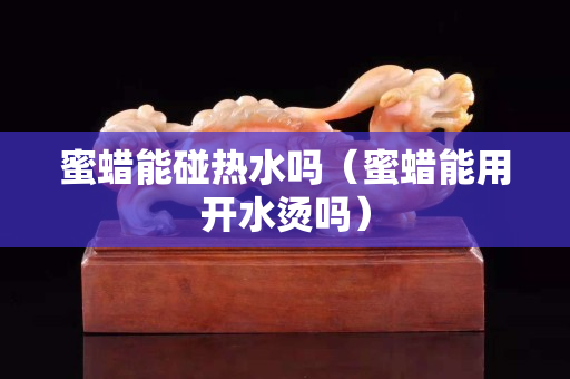 蜜蜡能碰热水吗（蜜蜡能用开水烫吗）
