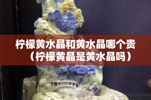 柠檬黄水晶和黄水晶哪个贵（柠檬黄晶是黄水晶吗）