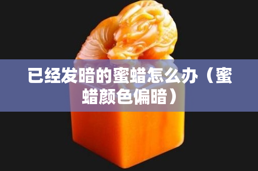 已经发暗的蜜蜡怎么办（蜜蜡颜色偏暗）