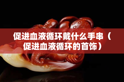 促进血液循环戴什么手串（促进血液循环的首饰）