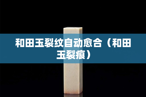 和田玉裂纹自动愈合（和田玉裂痕）