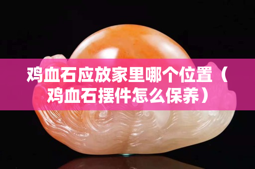鸡血石应放家里哪个位置（鸡血石摆件怎么保养）