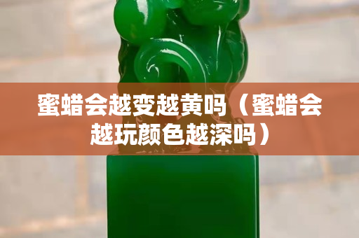 蜜蜡会越变越黄吗（蜜蜡会越玩颜色越深吗）