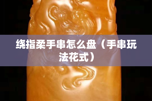 绕指柔手串怎么盘（手串玩法花式）