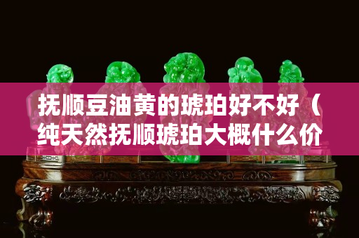 抚顺豆油黄的琥珀好不好（纯天然抚顺琥珀大概什么价位多少钱一克）