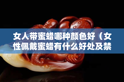 女人带蜜蜡哪种颜色好（女性佩戴蜜蜡有什么好处及禁忌？）