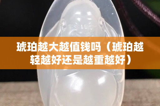 琥珀越大越值钱吗（琥珀越轻越好还是越重越好）