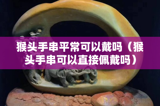 猴头手串平常可以戴吗（猴头手串可以直接佩戴吗）