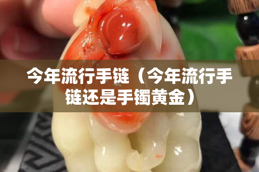 今年流行手链（今年流行手链还是手镯黄金）