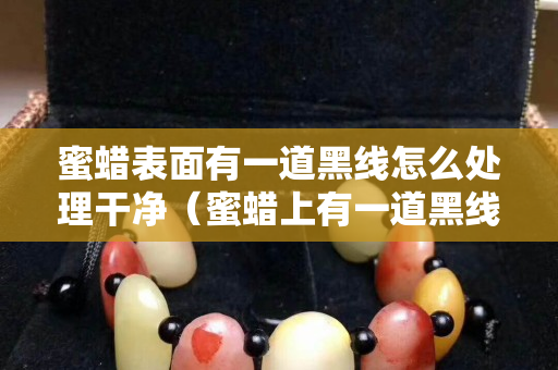 蜜蜡表面有一道黑线怎么处理干净（蜜蜡上有一道黑线是啥情况）