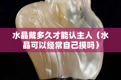 水晶戴多久才能认主人（水晶可以经常自己摸吗）