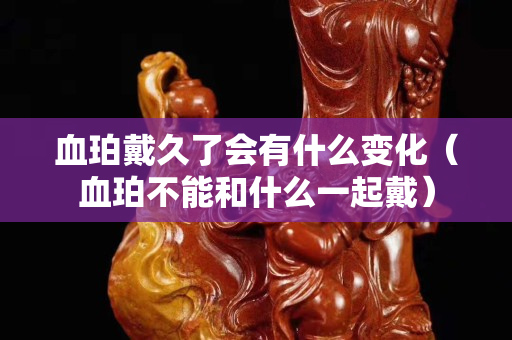 血珀戴久了会有什么变化（血珀不能和什么一起戴）