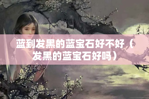 蓝到发黑的蓝宝石好不好（发黑的蓝宝石好吗）